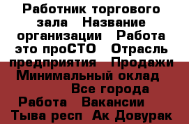 Работник торгового зала › Название организации ­ Работа-это проСТО › Отрасль предприятия ­ Продажи › Минимальный оклад ­ 22 500 - Все города Работа » Вакансии   . Тыва респ.,Ак-Довурак г.